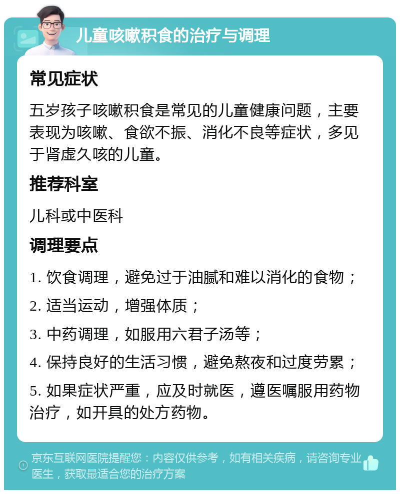 儿童咳嗽积食的治疗与调理 常见症状 五岁孩子咳嗽积食是常见的儿童健康问题，主要表现为咳嗽、食欲不振、消化不良等症状，多见于肾虚久咳的儿童。 推荐科室 儿科或中医科 调理要点 1. 饮食调理，避免过于油腻和难以消化的食物； 2. 适当运动，增强体质； 3. 中药调理，如服用六君子汤等； 4. 保持良好的生活习惯，避免熬夜和过度劳累； 5. 如果症状严重，应及时就医，遵医嘱服用药物治疗，如开具的处方药物。