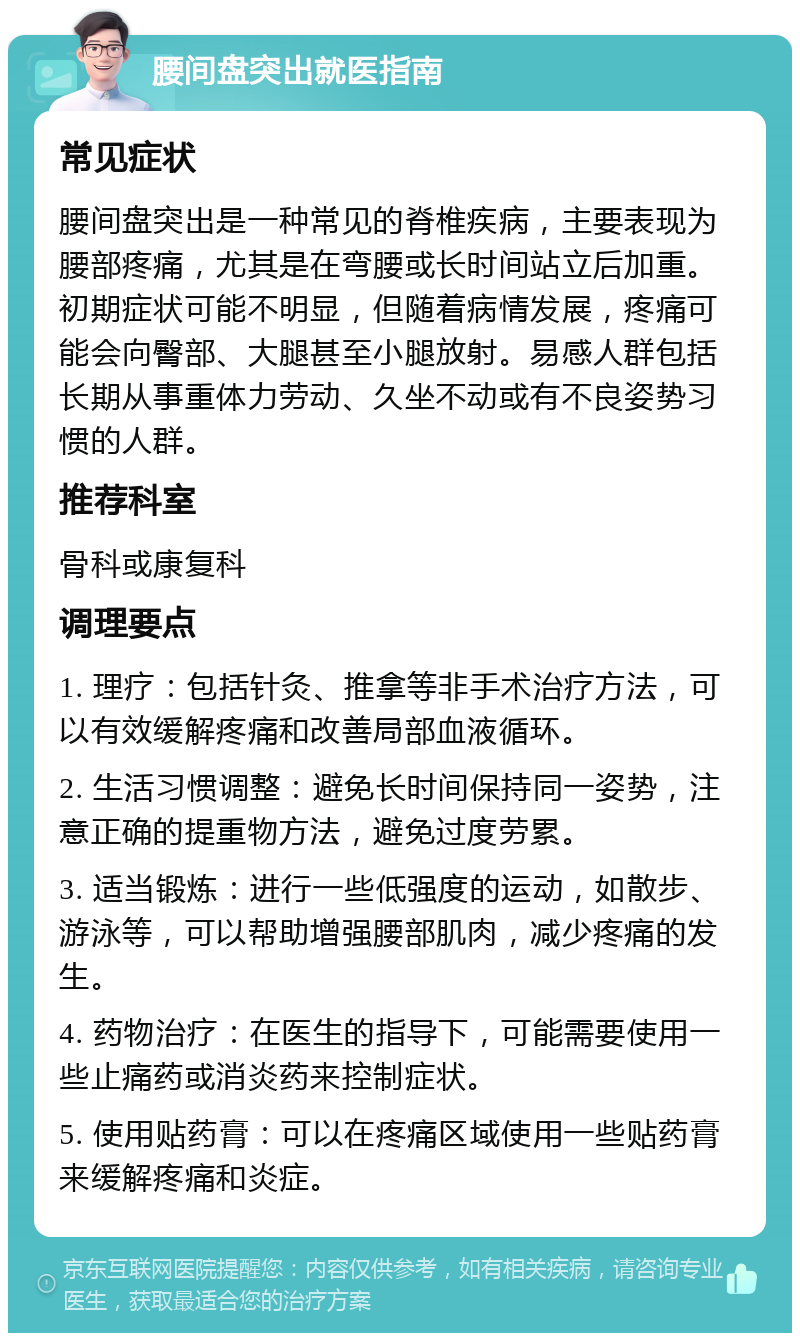 腰间盘突出就医指南 常见症状 腰间盘突出是一种常见的脊椎疾病，主要表现为腰部疼痛，尤其是在弯腰或长时间站立后加重。初期症状可能不明显，但随着病情发展，疼痛可能会向臀部、大腿甚至小腿放射。易感人群包括长期从事重体力劳动、久坐不动或有不良姿势习惯的人群。 推荐科室 骨科或康复科 调理要点 1. 理疗：包括针灸、推拿等非手术治疗方法，可以有效缓解疼痛和改善局部血液循环。 2. 生活习惯调整：避免长时间保持同一姿势，注意正确的提重物方法，避免过度劳累。 3. 适当锻炼：进行一些低强度的运动，如散步、游泳等，可以帮助增强腰部肌肉，减少疼痛的发生。 4. 药物治疗：在医生的指导下，可能需要使用一些止痛药或消炎药来控制症状。 5. 使用贴药膏：可以在疼痛区域使用一些贴药膏来缓解疼痛和炎症。