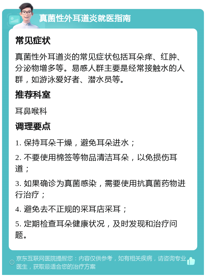 真菌性外耳道炎就医指南 常见症状 真菌性外耳道炎的常见症状包括耳朵痒、红肿、分泌物增多等。易感人群主要是经常接触水的人群，如游泳爱好者、潜水员等。 推荐科室 耳鼻喉科 调理要点 1. 保持耳朵干燥，避免耳朵进水； 2. 不要使用棉签等物品清洁耳朵，以免损伤耳道； 3. 如果确诊为真菌感染，需要使用抗真菌药物进行治疗； 4. 避免去不正规的采耳店采耳； 5. 定期检查耳朵健康状况，及时发现和治疗问题。