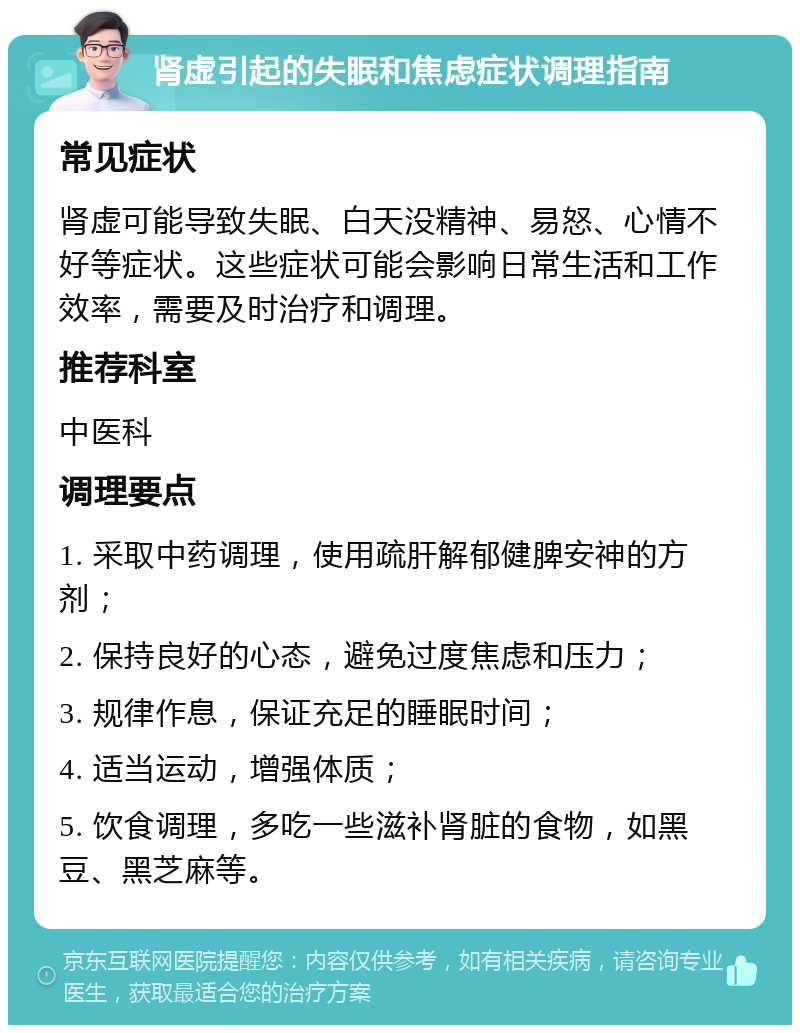 肾虚引起的失眠和焦虑症状调理指南 常见症状 肾虚可能导致失眠、白天没精神、易怒、心情不好等症状。这些症状可能会影响日常生活和工作效率，需要及时治疗和调理。 推荐科室 中医科 调理要点 1. 采取中药调理，使用疏肝解郁健脾安神的方剂； 2. 保持良好的心态，避免过度焦虑和压力； 3. 规律作息，保证充足的睡眠时间； 4. 适当运动，增强体质； 5. 饮食调理，多吃一些滋补肾脏的食物，如黑豆、黑芝麻等。