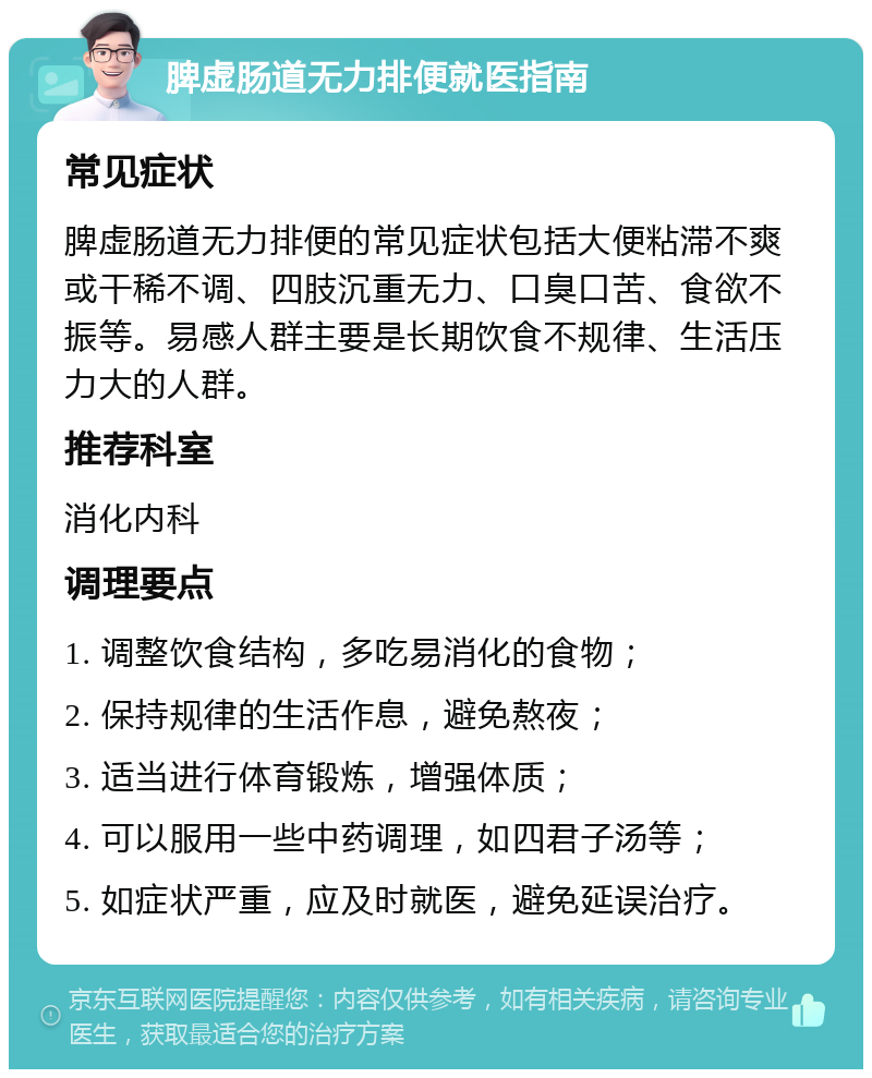 脾虚肠道无力排便就医指南 常见症状 脾虚肠道无力排便的常见症状包括大便粘滞不爽或干稀不调、四肢沉重无力、口臭口苦、食欲不振等。易感人群主要是长期饮食不规律、生活压力大的人群。 推荐科室 消化内科 调理要点 1. 调整饮食结构，多吃易消化的食物； 2. 保持规律的生活作息，避免熬夜； 3. 适当进行体育锻炼，增强体质； 4. 可以服用一些中药调理，如四君子汤等； 5. 如症状严重，应及时就医，避免延误治疗。