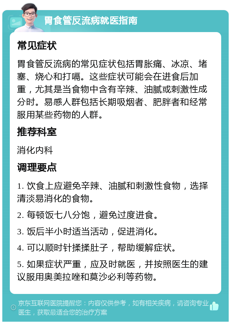 胃食管反流病就医指南 常见症状 胃食管反流病的常见症状包括胃胀痛、冰凉、堵塞、烧心和打嗝。这些症状可能会在进食后加重，尤其是当食物中含有辛辣、油腻或刺激性成分时。易感人群包括长期吸烟者、肥胖者和经常服用某些药物的人群。 推荐科室 消化内科 调理要点 1. 饮食上应避免辛辣、油腻和刺激性食物，选择清淡易消化的食物。 2. 每顿饭七八分饱，避免过度进食。 3. 饭后半小时适当活动，促进消化。 4. 可以顺时针揉揉肚子，帮助缓解症状。 5. 如果症状严重，应及时就医，并按照医生的建议服用奥美拉唑和莫沙必利等药物。