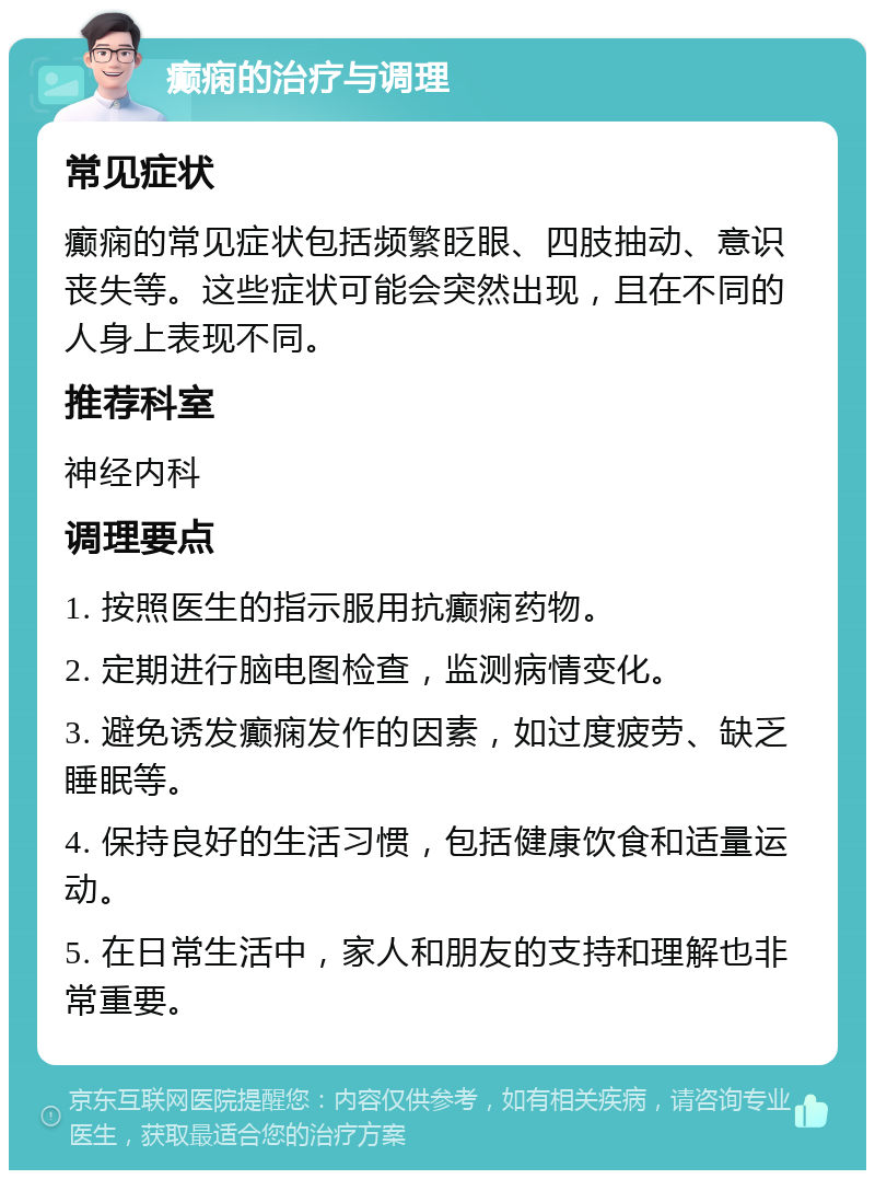 癫痫的治疗与调理 常见症状 癫痫的常见症状包括频繁眨眼、四肢抽动、意识丧失等。这些症状可能会突然出现，且在不同的人身上表现不同。 推荐科室 神经内科 调理要点 1. 按照医生的指示服用抗癫痫药物。 2. 定期进行脑电图检查，监测病情变化。 3. 避免诱发癫痫发作的因素，如过度疲劳、缺乏睡眠等。 4. 保持良好的生活习惯，包括健康饮食和适量运动。 5. 在日常生活中，家人和朋友的支持和理解也非常重要。