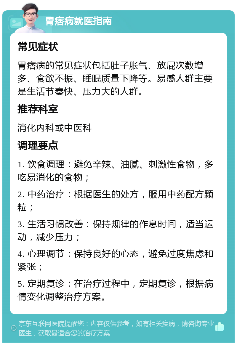 胃痞病就医指南 常见症状 胃痞病的常见症状包括肚子胀气、放屁次数增多、食欲不振、睡眠质量下降等。易感人群主要是生活节奏快、压力大的人群。 推荐科室 消化内科或中医科 调理要点 1. 饮食调理：避免辛辣、油腻、刺激性食物，多吃易消化的食物； 2. 中药治疗：根据医生的处方，服用中药配方颗粒； 3. 生活习惯改善：保持规律的作息时间，适当运动，减少压力； 4. 心理调节：保持良好的心态，避免过度焦虑和紧张； 5. 定期复诊：在治疗过程中，定期复诊，根据病情变化调整治疗方案。