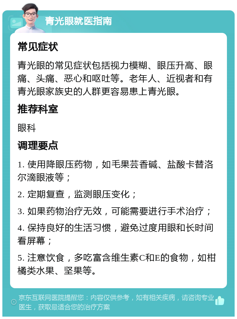 青光眼就医指南 常见症状 青光眼的常见症状包括视力模糊、眼压升高、眼痛、头痛、恶心和呕吐等。老年人、近视者和有青光眼家族史的人群更容易患上青光眼。 推荐科室 眼科 调理要点 1. 使用降眼压药物，如毛果芸香碱、盐酸卡替洛尔滴眼液等； 2. 定期复查，监测眼压变化； 3. 如果药物治疗无效，可能需要进行手术治疗； 4. 保持良好的生活习惯，避免过度用眼和长时间看屏幕； 5. 注意饮食，多吃富含维生素C和E的食物，如柑橘类水果、坚果等。