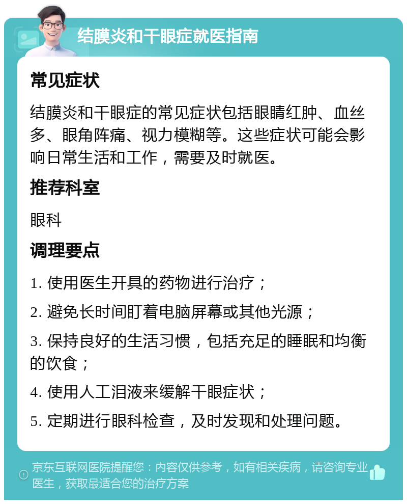 结膜炎和干眼症就医指南 常见症状 结膜炎和干眼症的常见症状包括眼睛红肿、血丝多、眼角阵痛、视力模糊等。这些症状可能会影响日常生活和工作，需要及时就医。 推荐科室 眼科 调理要点 1. 使用医生开具的药物进行治疗； 2. 避免长时间盯着电脑屏幕或其他光源； 3. 保持良好的生活习惯，包括充足的睡眠和均衡的饮食； 4. 使用人工泪液来缓解干眼症状； 5. 定期进行眼科检查，及时发现和处理问题。