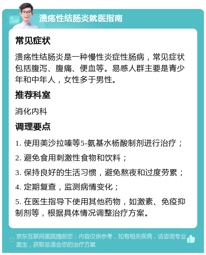 溃疡性结肠炎就医指南 常见症状 溃疡性结肠炎是一种慢性炎症性肠病，常见症状包括腹泻、腹痛、便血等。易感人群主要是青少年和中年人，女性多于男性。 推荐科室 消化内科 调理要点 1. 使用美沙拉嗪等5-氨基水杨酸制剂进行治疗； 2. 避免食用刺激性食物和饮料； 3. 保持良好的生活习惯，避免熬夜和过度劳累； 4. 定期复查，监测病情变化； 5. 在医生指导下使用其他药物，如激素、免疫抑制剂等，根据具体情况调整治疗方案。