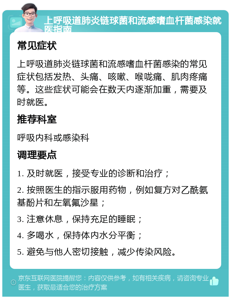 上呼吸道肺炎链球菌和流感嗜血杆菌感染就医指南 常见症状 上呼吸道肺炎链球菌和流感嗜血杆菌感染的常见症状包括发热、头痛、咳嗽、喉咙痛、肌肉疼痛等。这些症状可能会在数天内逐渐加重，需要及时就医。 推荐科室 呼吸内科或感染科 调理要点 1. 及时就医，接受专业的诊断和治疗； 2. 按照医生的指示服用药物，例如复方对乙酰氨基酚片和左氧氟沙星； 3. 注意休息，保持充足的睡眠； 4. 多喝水，保持体内水分平衡； 5. 避免与他人密切接触，减少传染风险。