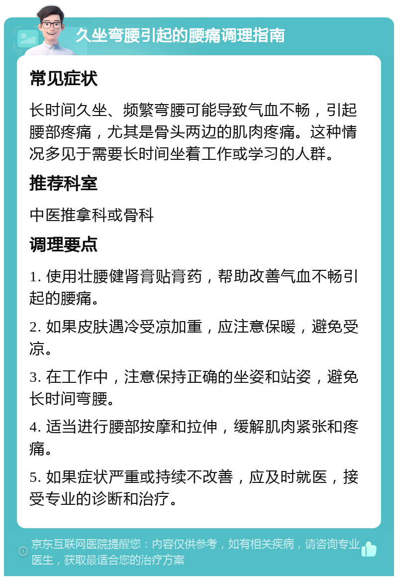 久坐弯腰引起的腰痛调理指南 常见症状 长时间久坐、频繁弯腰可能导致气血不畅，引起腰部疼痛，尤其是骨头两边的肌肉疼痛。这种情况多见于需要长时间坐着工作或学习的人群。 推荐科室 中医推拿科或骨科 调理要点 1. 使用壮腰健肾膏贴膏药，帮助改善气血不畅引起的腰痛。 2. 如果皮肤遇冷受凉加重，应注意保暖，避免受凉。 3. 在工作中，注意保持正确的坐姿和站姿，避免长时间弯腰。 4. 适当进行腰部按摩和拉伸，缓解肌肉紧张和疼痛。 5. 如果症状严重或持续不改善，应及时就医，接受专业的诊断和治疗。