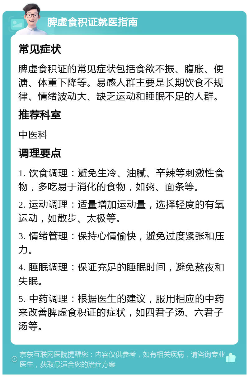 脾虚食积证就医指南 常见症状 脾虚食积证的常见症状包括食欲不振、腹胀、便溏、体重下降等。易感人群主要是长期饮食不规律、情绪波动大、缺乏运动和睡眠不足的人群。 推荐科室 中医科 调理要点 1. 饮食调理：避免生冷、油腻、辛辣等刺激性食物，多吃易于消化的食物，如粥、面条等。 2. 运动调理：适量增加运动量，选择轻度的有氧运动，如散步、太极等。 3. 情绪管理：保持心情愉快，避免过度紧张和压力。 4. 睡眠调理：保证充足的睡眠时间，避免熬夜和失眠。 5. 中药调理：根据医生的建议，服用相应的中药来改善脾虚食积证的症状，如四君子汤、六君子汤等。