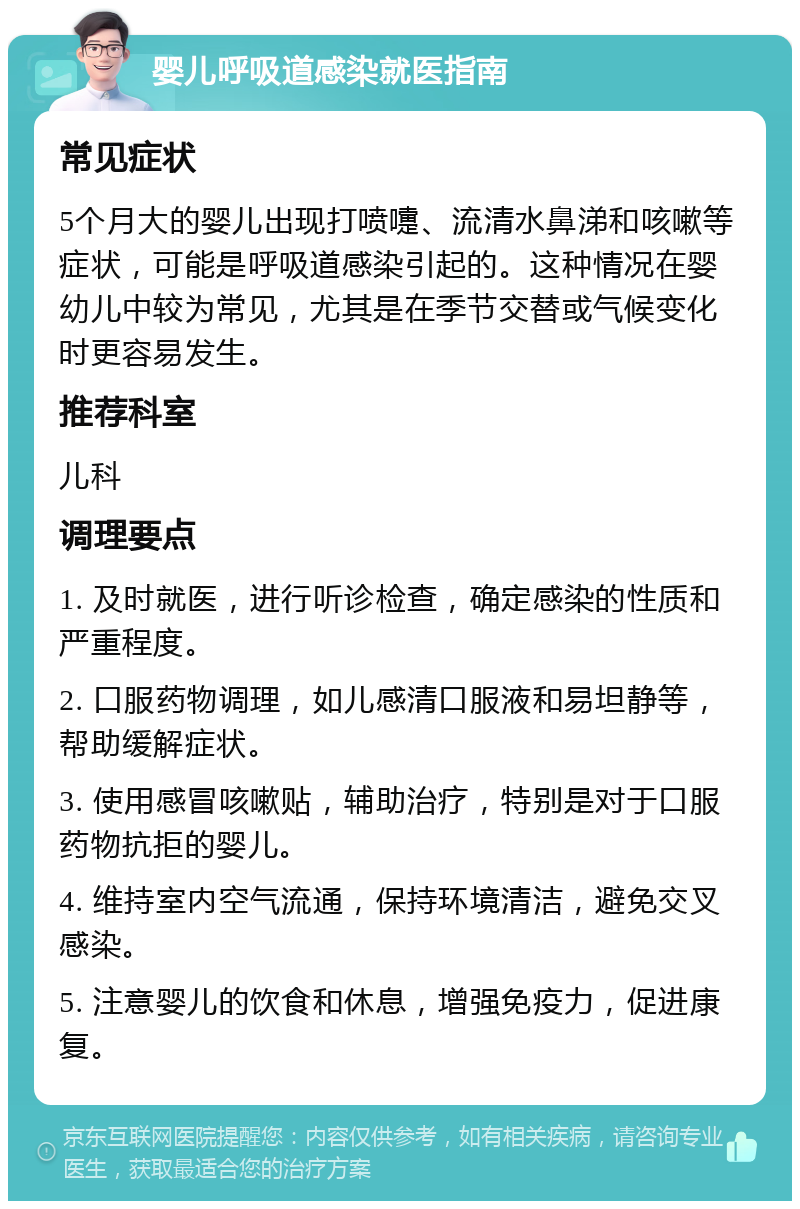 婴儿呼吸道感染就医指南 常见症状 5个月大的婴儿出现打喷嚏、流清水鼻涕和咳嗽等症状，可能是呼吸道感染引起的。这种情况在婴幼儿中较为常见，尤其是在季节交替或气候变化时更容易发生。 推荐科室 儿科 调理要点 1. 及时就医，进行听诊检查，确定感染的性质和严重程度。 2. 口服药物调理，如儿感清口服液和易坦静等，帮助缓解症状。 3. 使用感冒咳嗽贴，辅助治疗，特别是对于口服药物抗拒的婴儿。 4. 维持室内空气流通，保持环境清洁，避免交叉感染。 5. 注意婴儿的饮食和休息，增强免疫力，促进康复。