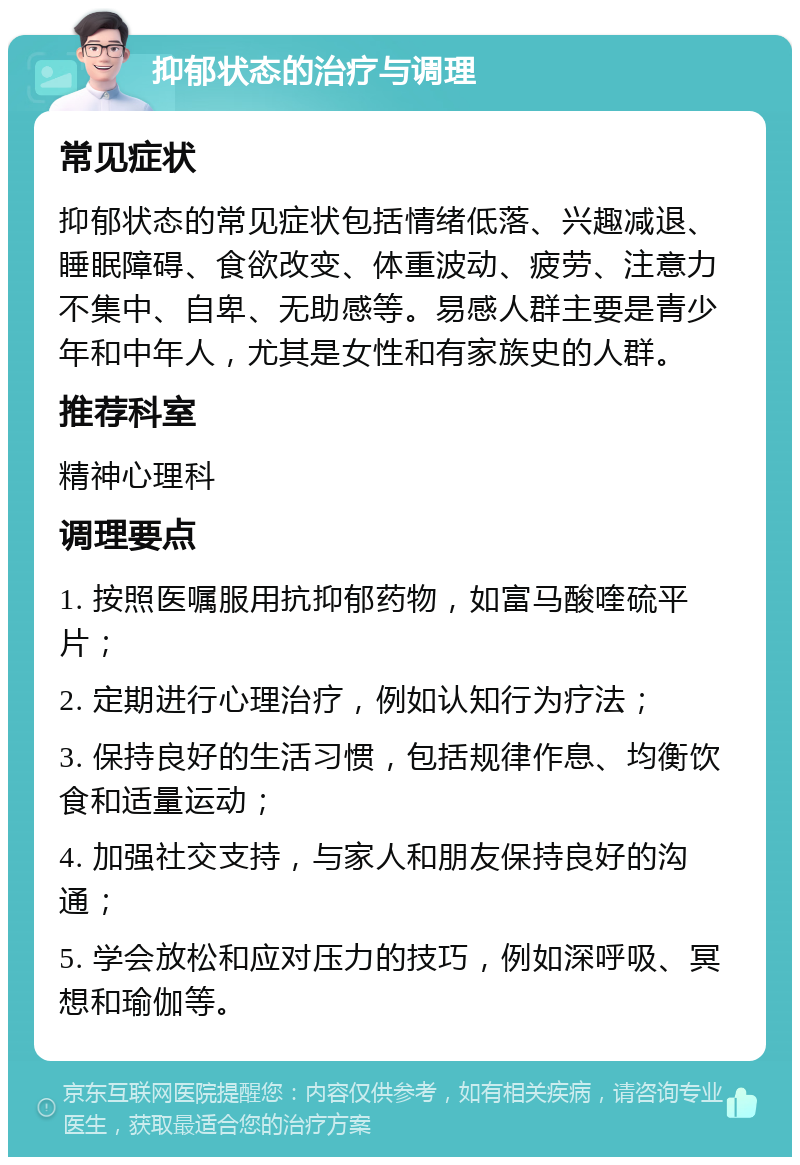 抑郁状态的治疗与调理 常见症状 抑郁状态的常见症状包括情绪低落、兴趣减退、睡眠障碍、食欲改变、体重波动、疲劳、注意力不集中、自卑、无助感等。易感人群主要是青少年和中年人，尤其是女性和有家族史的人群。 推荐科室 精神心理科 调理要点 1. 按照医嘱服用抗抑郁药物，如富马酸喹硫平片； 2. 定期进行心理治疗，例如认知行为疗法； 3. 保持良好的生活习惯，包括规律作息、均衡饮食和适量运动； 4. 加强社交支持，与家人和朋友保持良好的沟通； 5. 学会放松和应对压力的技巧，例如深呼吸、冥想和瑜伽等。