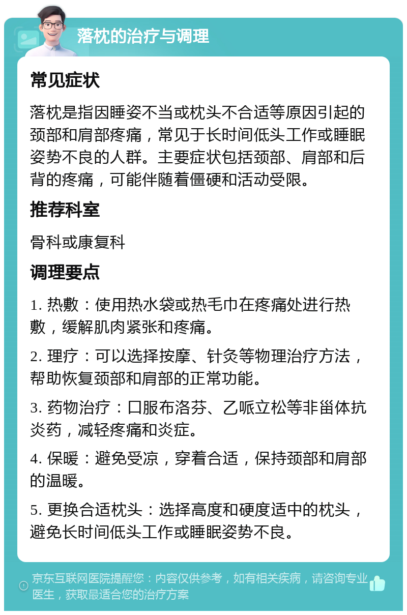 落枕的治疗与调理 常见症状 落枕是指因睡姿不当或枕头不合适等原因引起的颈部和肩部疼痛，常见于长时间低头工作或睡眠姿势不良的人群。主要症状包括颈部、肩部和后背的疼痛，可能伴随着僵硬和活动受限。 推荐科室 骨科或康复科 调理要点 1. 热敷：使用热水袋或热毛巾在疼痛处进行热敷，缓解肌肉紧张和疼痛。 2. 理疗：可以选择按摩、针灸等物理治疗方法，帮助恢复颈部和肩部的正常功能。 3. 药物治疗：口服布洛芬、乙哌立松等非甾体抗炎药，减轻疼痛和炎症。 4. 保暖：避免受凉，穿着合适，保持颈部和肩部的温暖。 5. 更换合适枕头：选择高度和硬度适中的枕头，避免长时间低头工作或睡眠姿势不良。