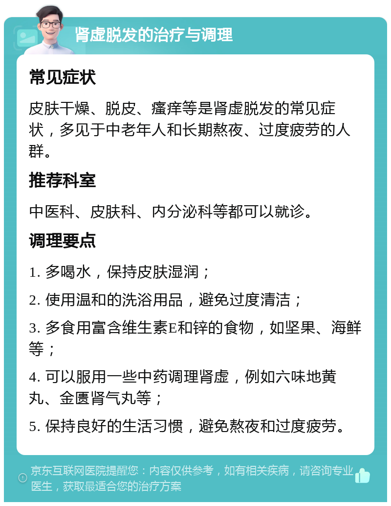 肾虚脱发的治疗与调理 常见症状 皮肤干燥、脱皮、瘙痒等是肾虚脱发的常见症状，多见于中老年人和长期熬夜、过度疲劳的人群。 推荐科室 中医科、皮肤科、内分泌科等都可以就诊。 调理要点 1. 多喝水，保持皮肤湿润； 2. 使用温和的洗浴用品，避免过度清洁； 3. 多食用富含维生素E和锌的食物，如坚果、海鲜等； 4. 可以服用一些中药调理肾虚，例如六味地黄丸、金匮肾气丸等； 5. 保持良好的生活习惯，避免熬夜和过度疲劳。