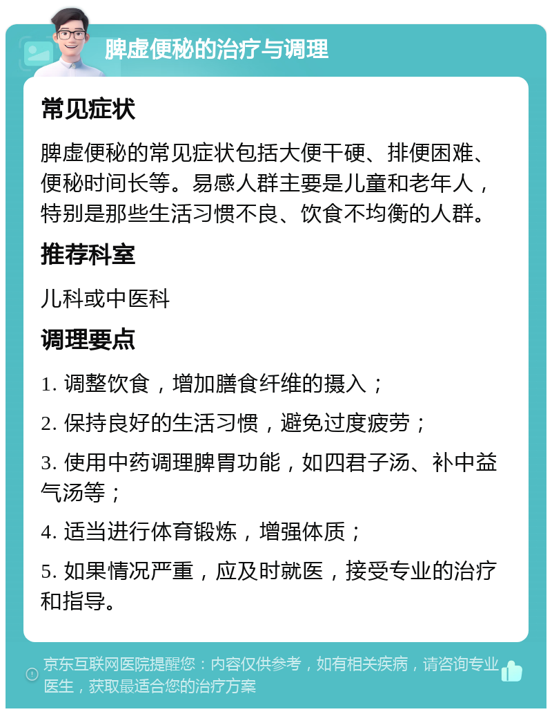 脾虚便秘的治疗与调理 常见症状 脾虚便秘的常见症状包括大便干硬、排便困难、便秘时间长等。易感人群主要是儿童和老年人，特别是那些生活习惯不良、饮食不均衡的人群。 推荐科室 儿科或中医科 调理要点 1. 调整饮食，增加膳食纤维的摄入； 2. 保持良好的生活习惯，避免过度疲劳； 3. 使用中药调理脾胃功能，如四君子汤、补中益气汤等； 4. 适当进行体育锻炼，增强体质； 5. 如果情况严重，应及时就医，接受专业的治疗和指导。