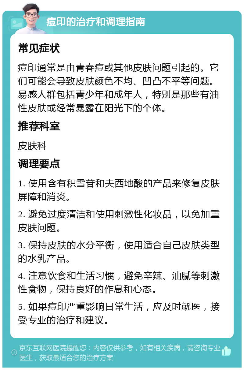 痘印的治疗和调理指南 常见症状 痘印通常是由青春痘或其他皮肤问题引起的。它们可能会导致皮肤颜色不均、凹凸不平等问题。易感人群包括青少年和成年人，特别是那些有油性皮肤或经常暴露在阳光下的个体。 推荐科室 皮肤科 调理要点 1. 使用含有积雪苷和夫西地酸的产品来修复皮肤屏障和消炎。 2. 避免过度清洁和使用刺激性化妆品，以免加重皮肤问题。 3. 保持皮肤的水分平衡，使用适合自己皮肤类型的水乳产品。 4. 注意饮食和生活习惯，避免辛辣、油腻等刺激性食物，保持良好的作息和心态。 5. 如果痘印严重影响日常生活，应及时就医，接受专业的治疗和建议。