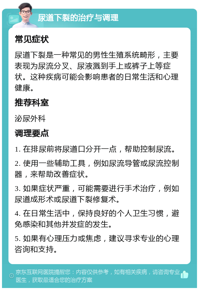 尿道下裂的治疗与调理 常见症状 尿道下裂是一种常见的男性生殖系统畸形，主要表现为尿流分叉、尿液溅到手上或裤子上等症状。这种疾病可能会影响患者的日常生活和心理健康。 推荐科室 泌尿外科 调理要点 1. 在排尿前将尿道口分开一点，帮助控制尿流。 2. 使用一些辅助工具，例如尿流导管或尿流控制器，来帮助改善症状。 3. 如果症状严重，可能需要进行手术治疗，例如尿道成形术或尿道下裂修复术。 4. 在日常生活中，保持良好的个人卫生习惯，避免感染和其他并发症的发生。 5. 如果有心理压力或焦虑，建议寻求专业的心理咨询和支持。