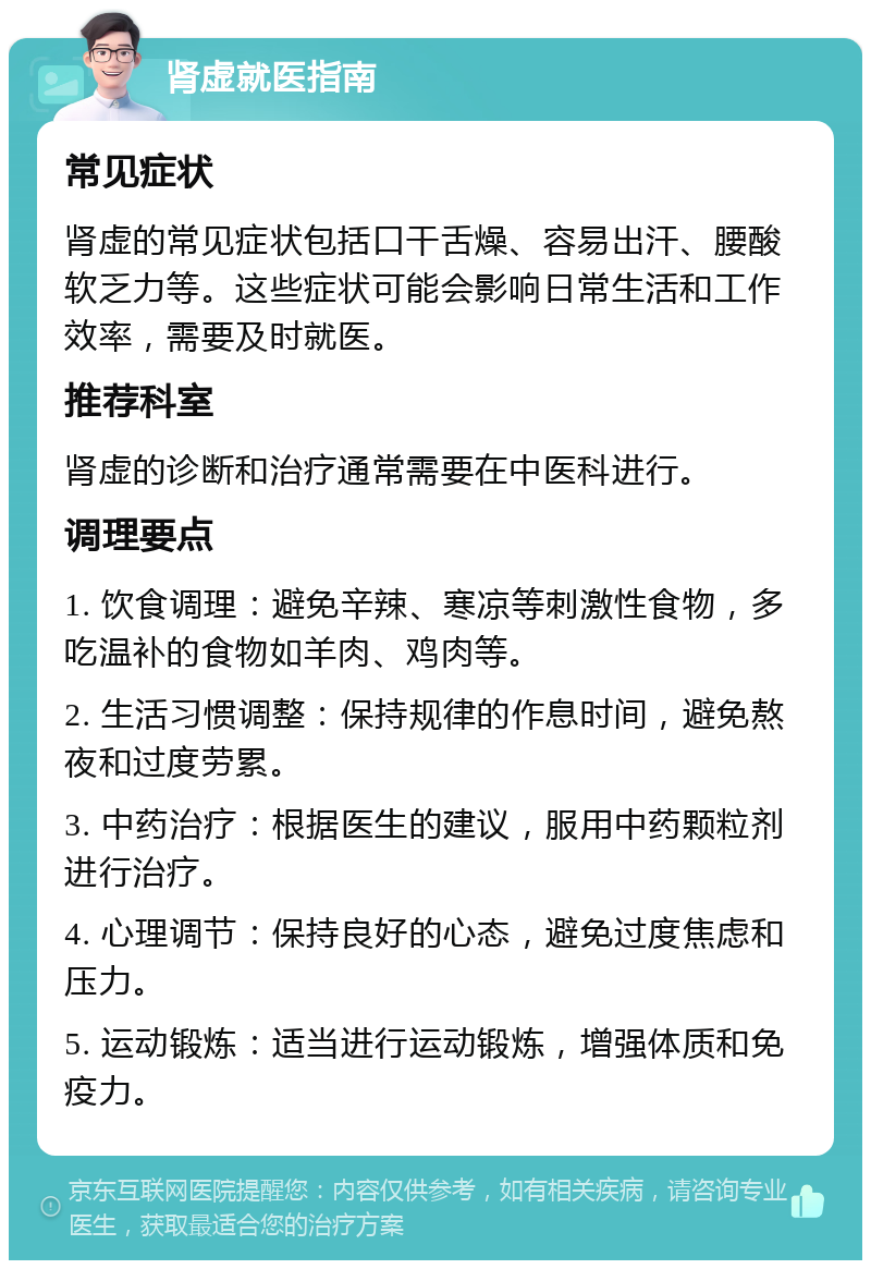 肾虚就医指南 常见症状 肾虚的常见症状包括口干舌燥、容易出汗、腰酸软乏力等。这些症状可能会影响日常生活和工作效率，需要及时就医。 推荐科室 肾虚的诊断和治疗通常需要在中医科进行。 调理要点 1. 饮食调理：避免辛辣、寒凉等刺激性食物，多吃温补的食物如羊肉、鸡肉等。 2. 生活习惯调整：保持规律的作息时间，避免熬夜和过度劳累。 3. 中药治疗：根据医生的建议，服用中药颗粒剂进行治疗。 4. 心理调节：保持良好的心态，避免过度焦虑和压力。 5. 运动锻炼：适当进行运动锻炼，增强体质和免疫力。