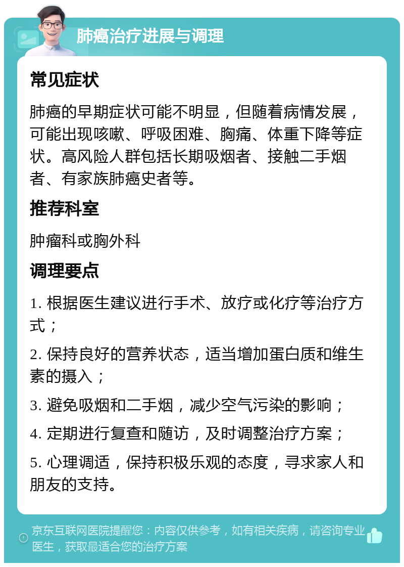 肺癌治疗进展与调理 常见症状 肺癌的早期症状可能不明显，但随着病情发展，可能出现咳嗽、呼吸困难、胸痛、体重下降等症状。高风险人群包括长期吸烟者、接触二手烟者、有家族肺癌史者等。 推荐科室 肿瘤科或胸外科 调理要点 1. 根据医生建议进行手术、放疗或化疗等治疗方式； 2. 保持良好的营养状态，适当增加蛋白质和维生素的摄入； 3. 避免吸烟和二手烟，减少空气污染的影响； 4. 定期进行复查和随访，及时调整治疗方案； 5. 心理调适，保持积极乐观的态度，寻求家人和朋友的支持。