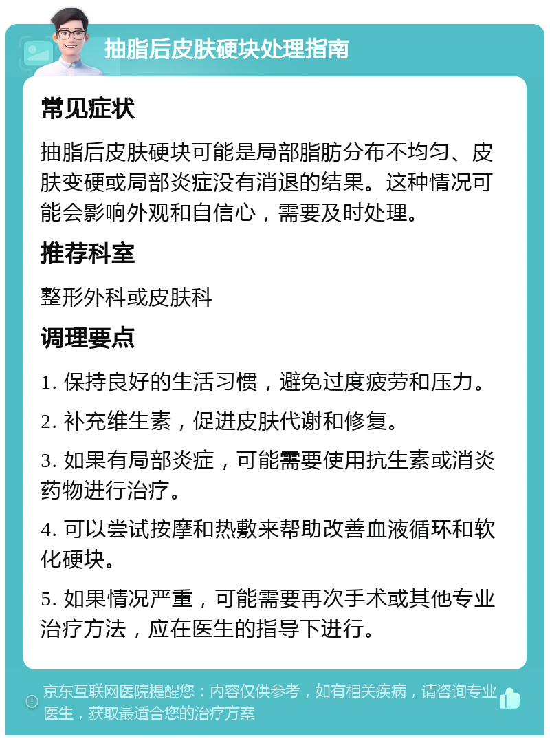 抽脂后皮肤硬块处理指南 常见症状 抽脂后皮肤硬块可能是局部脂肪分布不均匀、皮肤变硬或局部炎症没有消退的结果。这种情况可能会影响外观和自信心，需要及时处理。 推荐科室 整形外科或皮肤科 调理要点 1. 保持良好的生活习惯，避免过度疲劳和压力。 2. 补充维生素，促进皮肤代谢和修复。 3. 如果有局部炎症，可能需要使用抗生素或消炎药物进行治疗。 4. 可以尝试按摩和热敷来帮助改善血液循环和软化硬块。 5. 如果情况严重，可能需要再次手术或其他专业治疗方法，应在医生的指导下进行。