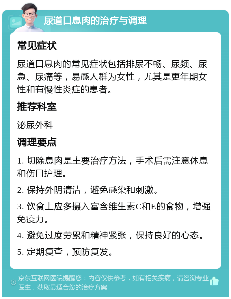 尿道口息肉的治疗与调理 常见症状 尿道口息肉的常见症状包括排尿不畅、尿频、尿急、尿痛等，易感人群为女性，尤其是更年期女性和有慢性炎症的患者。 推荐科室 泌尿外科 调理要点 1. 切除息肉是主要治疗方法，手术后需注意休息和伤口护理。 2. 保持外阴清洁，避免感染和刺激。 3. 饮食上应多摄入富含维生素C和E的食物，增强免疫力。 4. 避免过度劳累和精神紧张，保持良好的心态。 5. 定期复查，预防复发。