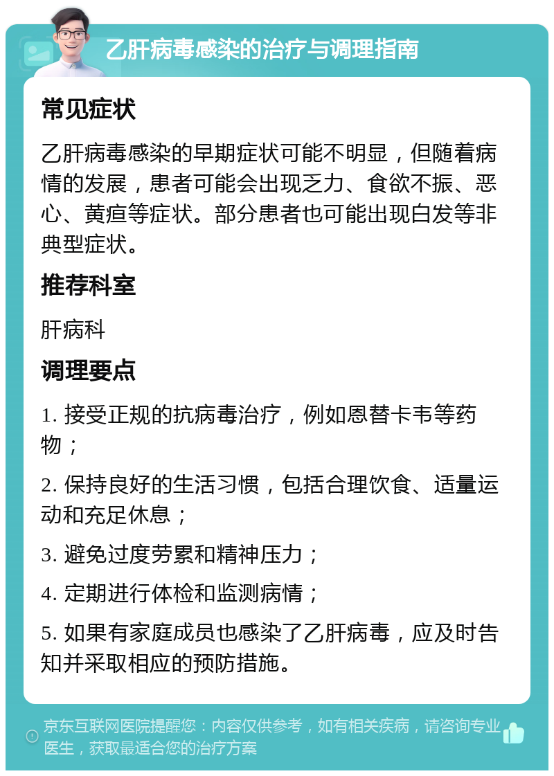 乙肝病毒感染的治疗与调理指南 常见症状 乙肝病毒感染的早期症状可能不明显，但随着病情的发展，患者可能会出现乏力、食欲不振、恶心、黄疸等症状。部分患者也可能出现白发等非典型症状。 推荐科室 肝病科 调理要点 1. 接受正规的抗病毒治疗，例如恩替卡韦等药物； 2. 保持良好的生活习惯，包括合理饮食、适量运动和充足休息； 3. 避免过度劳累和精神压力； 4. 定期进行体检和监测病情； 5. 如果有家庭成员也感染了乙肝病毒，应及时告知并采取相应的预防措施。