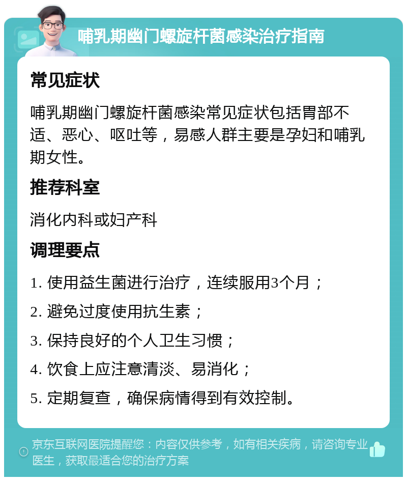 哺乳期幽门螺旋杆菌感染治疗指南 常见症状 哺乳期幽门螺旋杆菌感染常见症状包括胃部不适、恶心、呕吐等，易感人群主要是孕妇和哺乳期女性。 推荐科室 消化内科或妇产科 调理要点 1. 使用益生菌进行治疗，连续服用3个月； 2. 避免过度使用抗生素； 3. 保持良好的个人卫生习惯； 4. 饮食上应注意清淡、易消化； 5. 定期复查，确保病情得到有效控制。