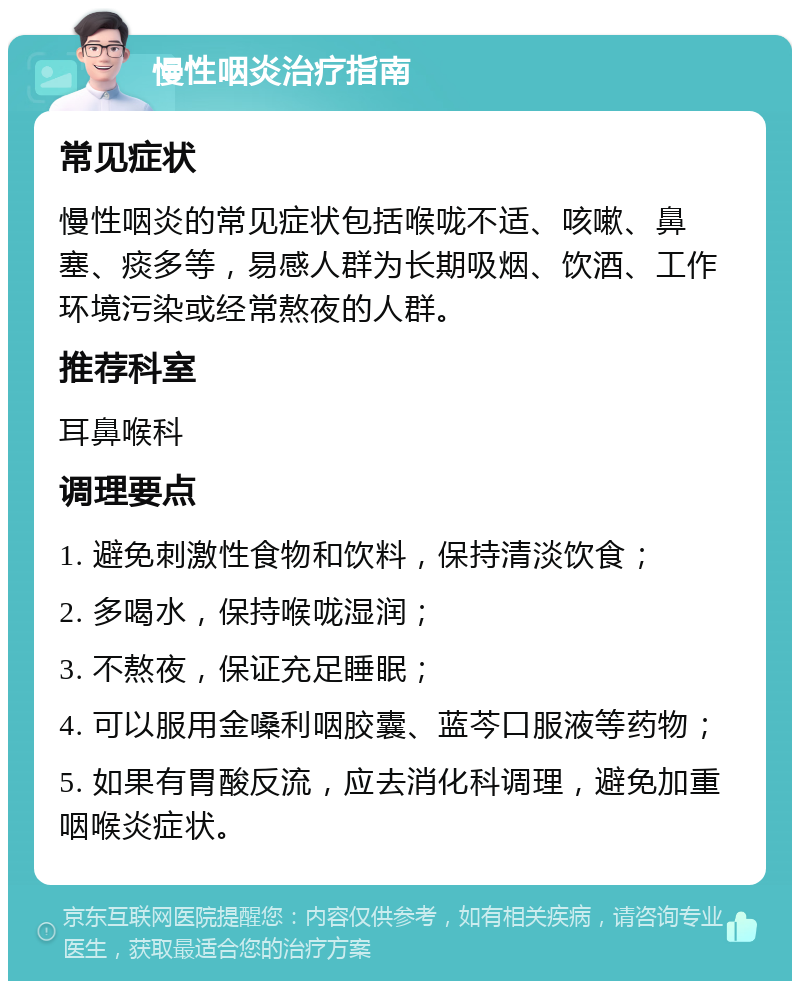 慢性咽炎治疗指南 常见症状 慢性咽炎的常见症状包括喉咙不适、咳嗽、鼻塞、痰多等，易感人群为长期吸烟、饮酒、工作环境污染或经常熬夜的人群。 推荐科室 耳鼻喉科 调理要点 1. 避免刺激性食物和饮料，保持清淡饮食； 2. 多喝水，保持喉咙湿润； 3. 不熬夜，保证充足睡眠； 4. 可以服用金嗓利咽胶囊、蓝芩口服液等药物； 5. 如果有胃酸反流，应去消化科调理，避免加重咽喉炎症状。