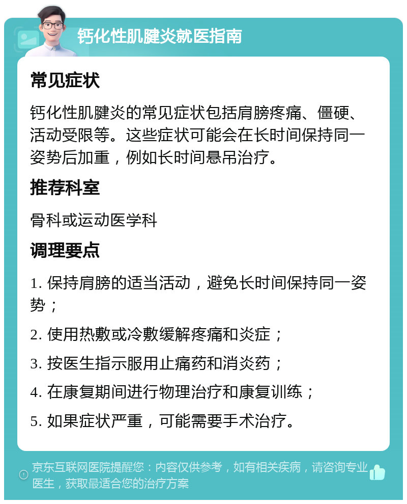 钙化性肌腱炎就医指南 常见症状 钙化性肌腱炎的常见症状包括肩膀疼痛、僵硬、活动受限等。这些症状可能会在长时间保持同一姿势后加重，例如长时间悬吊治疗。 推荐科室 骨科或运动医学科 调理要点 1. 保持肩膀的适当活动，避免长时间保持同一姿势； 2. 使用热敷或冷敷缓解疼痛和炎症； 3. 按医生指示服用止痛药和消炎药； 4. 在康复期间进行物理治疗和康复训练； 5. 如果症状严重，可能需要手术治疗。