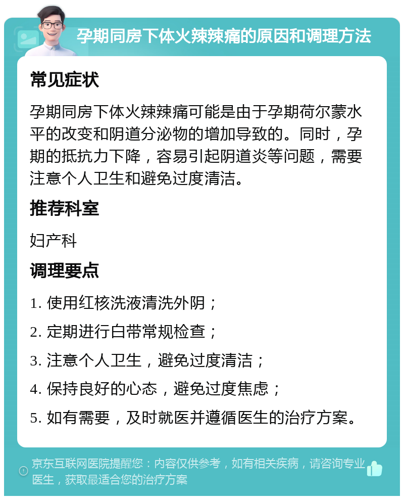 孕期同房下体火辣辣痛的原因和调理方法 常见症状 孕期同房下体火辣辣痛可能是由于孕期荷尔蒙水平的改变和阴道分泌物的增加导致的。同时，孕期的抵抗力下降，容易引起阴道炎等问题，需要注意个人卫生和避免过度清洁。 推荐科室 妇产科 调理要点 1. 使用红核洗液清洗外阴； 2. 定期进行白带常规检查； 3. 注意个人卫生，避免过度清洁； 4. 保持良好的心态，避免过度焦虑； 5. 如有需要，及时就医并遵循医生的治疗方案。