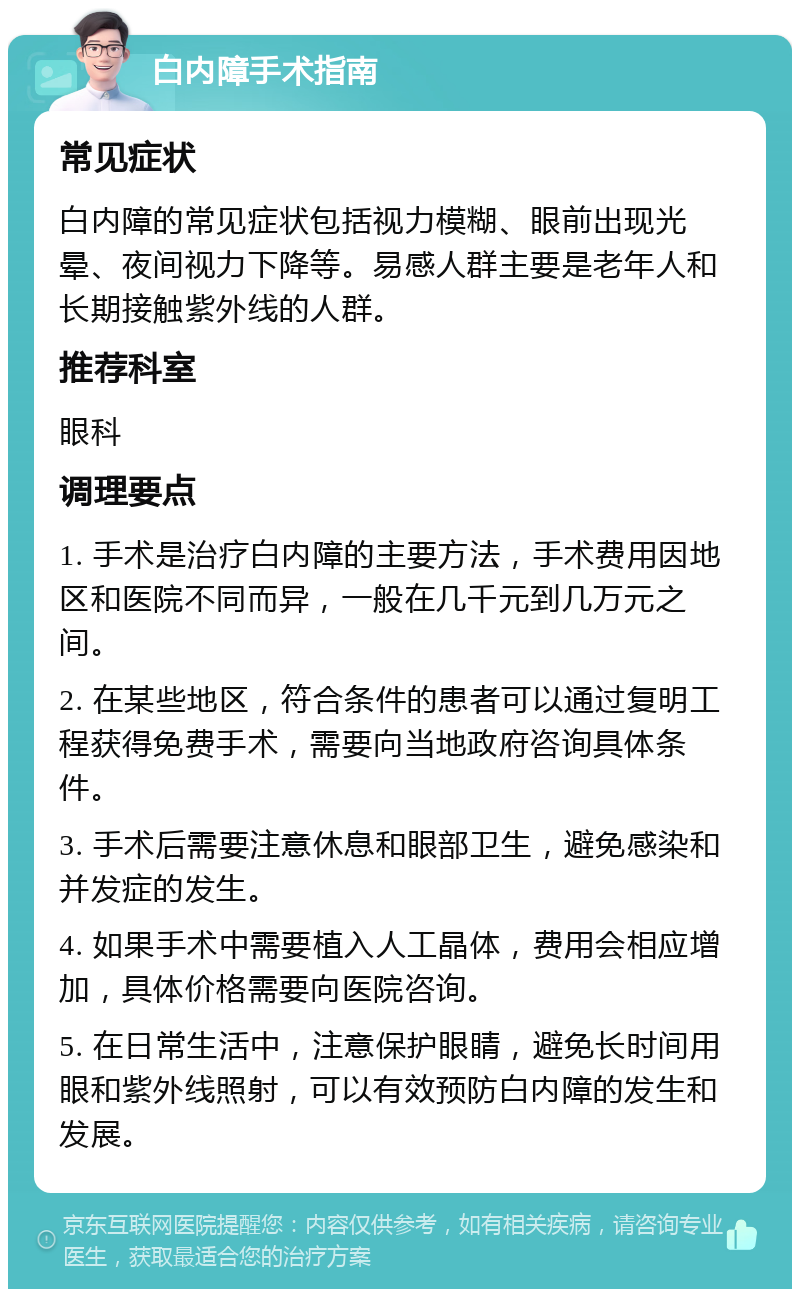 白内障手术指南 常见症状 白内障的常见症状包括视力模糊、眼前出现光晕、夜间视力下降等。易感人群主要是老年人和长期接触紫外线的人群。 推荐科室 眼科 调理要点 1. 手术是治疗白内障的主要方法，手术费用因地区和医院不同而异，一般在几千元到几万元之间。 2. 在某些地区，符合条件的患者可以通过复明工程获得免费手术，需要向当地政府咨询具体条件。 3. 手术后需要注意休息和眼部卫生，避免感染和并发症的发生。 4. 如果手术中需要植入人工晶体，费用会相应增加，具体价格需要向医院咨询。 5. 在日常生活中，注意保护眼睛，避免长时间用眼和紫外线照射，可以有效预防白内障的发生和发展。