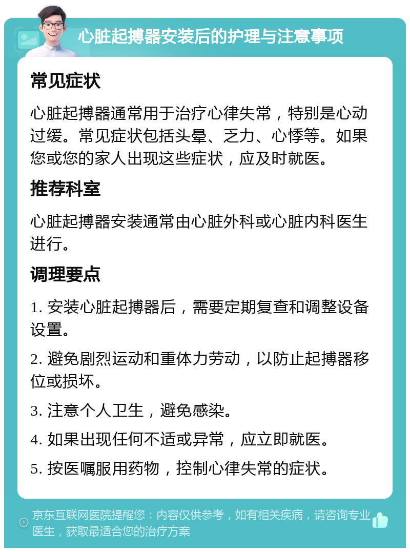 心脏起搏器安装后的护理与注意事项 常见症状 心脏起搏器通常用于治疗心律失常，特别是心动过缓。常见症状包括头晕、乏力、心悸等。如果您或您的家人出现这些症状，应及时就医。 推荐科室 心脏起搏器安装通常由心脏外科或心脏内科医生进行。 调理要点 1. 安装心脏起搏器后，需要定期复查和调整设备设置。 2. 避免剧烈运动和重体力劳动，以防止起搏器移位或损坏。 3. 注意个人卫生，避免感染。 4. 如果出现任何不适或异常，应立即就医。 5. 按医嘱服用药物，控制心律失常的症状。