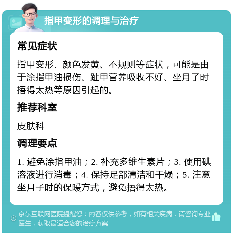 指甲变形的调理与治疗 常见症状 指甲变形、颜色发黄、不规则等症状，可能是由于涂指甲油损伤、趾甲营养吸收不好、坐月子时捂得太热等原因引起的。 推荐科室 皮肤科 调理要点 1. 避免涂指甲油；2. 补充多维生素片；3. 使用碘溶液进行消毒；4. 保持足部清洁和干燥；5. 注意坐月子时的保暖方式，避免捂得太热。