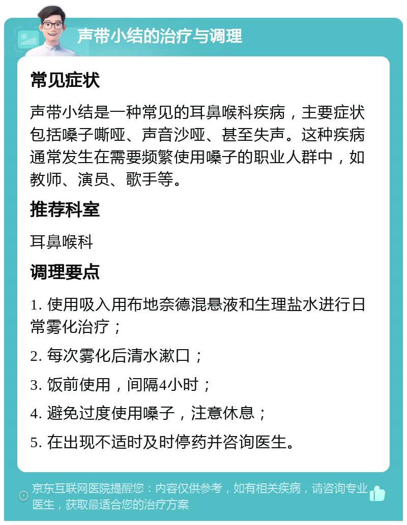 声带小结的治疗与调理 常见症状 声带小结是一种常见的耳鼻喉科疾病，主要症状包括嗓子嘶哑、声音沙哑、甚至失声。这种疾病通常发生在需要频繁使用嗓子的职业人群中，如教师、演员、歌手等。 推荐科室 耳鼻喉科 调理要点 1. 使用吸入用布地奈德混悬液和生理盐水进行日常雾化治疗； 2. 每次雾化后清水漱口； 3. 饭前使用，间隔4小时； 4. 避免过度使用嗓子，注意休息； 5. 在出现不适时及时停药并咨询医生。