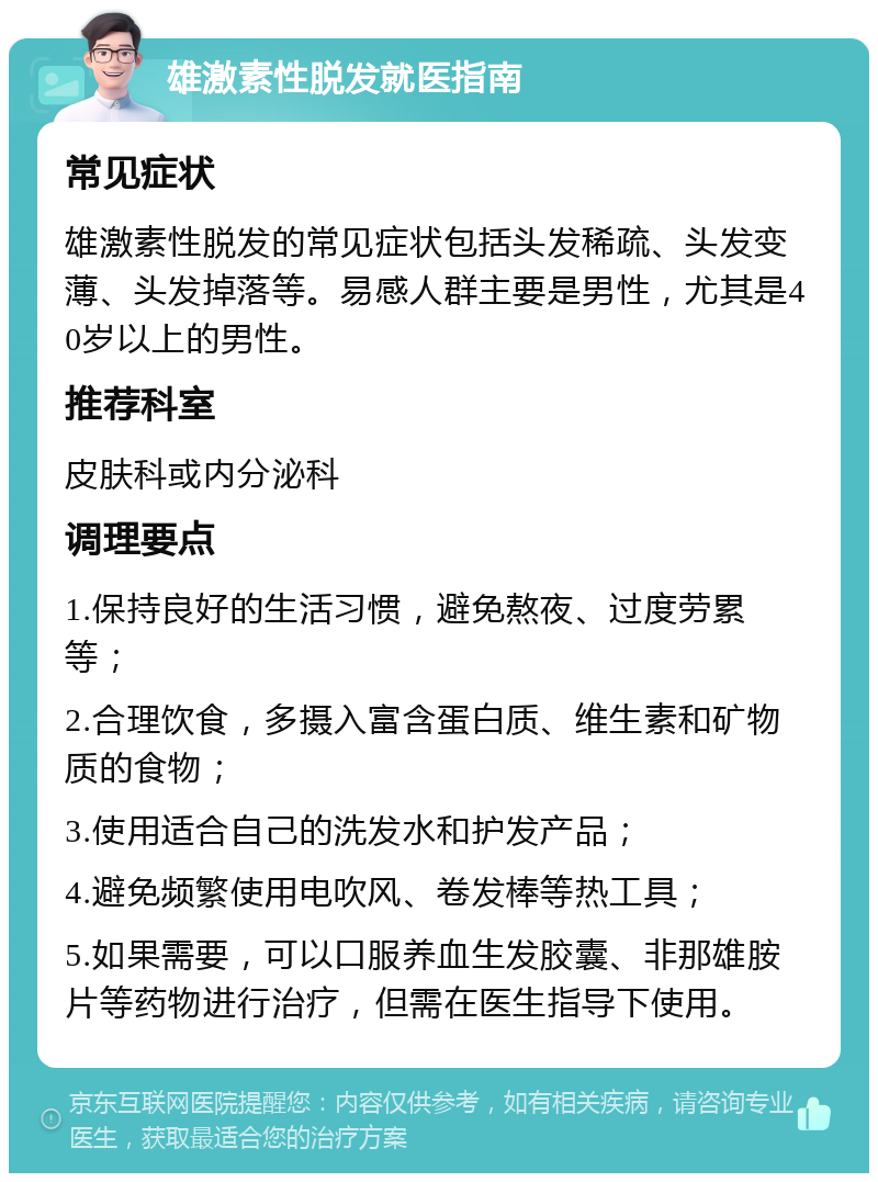 雄激素性脱发就医指南 常见症状 雄激素性脱发的常见症状包括头发稀疏、头发变薄、头发掉落等。易感人群主要是男性，尤其是40岁以上的男性。 推荐科室 皮肤科或内分泌科 调理要点 1.保持良好的生活习惯，避免熬夜、过度劳累等； 2.合理饮食，多摄入富含蛋白质、维生素和矿物质的食物； 3.使用适合自己的洗发水和护发产品； 4.避免频繁使用电吹风、卷发棒等热工具； 5.如果需要，可以口服养血生发胶囊、非那雄胺片等药物进行治疗，但需在医生指导下使用。