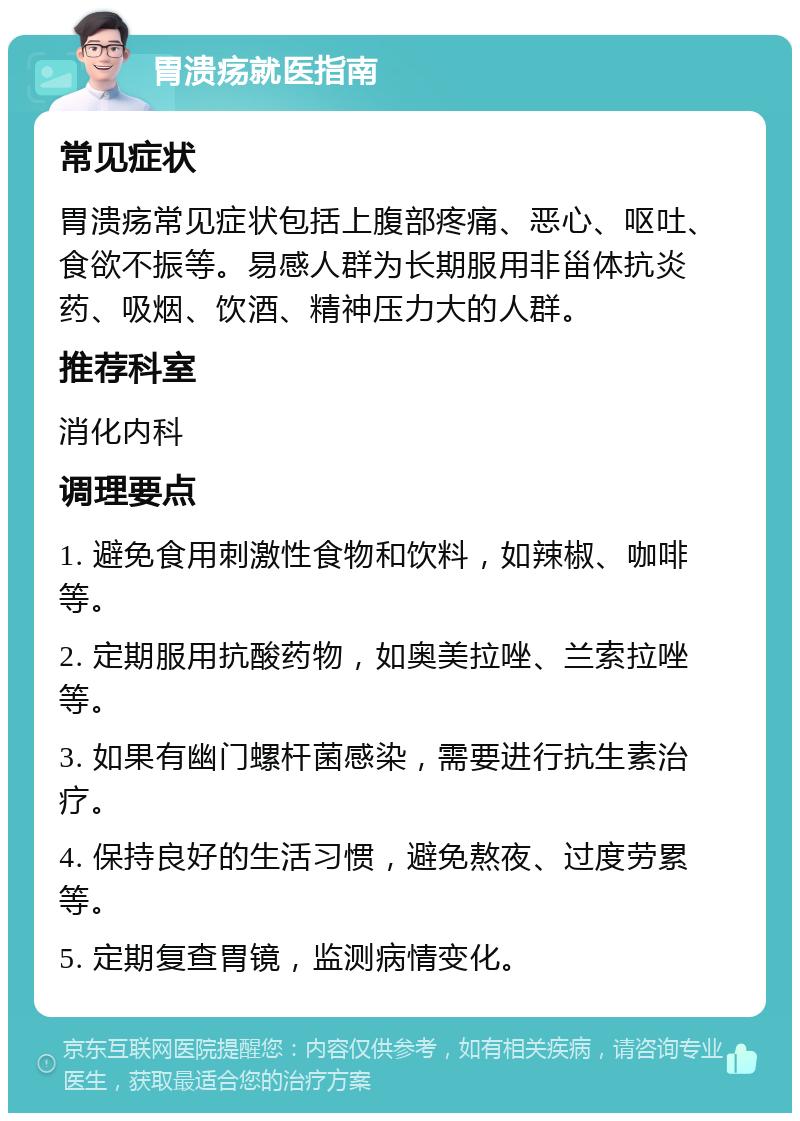 胃溃疡就医指南 常见症状 胃溃疡常见症状包括上腹部疼痛、恶心、呕吐、食欲不振等。易感人群为长期服用非甾体抗炎药、吸烟、饮酒、精神压力大的人群。 推荐科室 消化内科 调理要点 1. 避免食用刺激性食物和饮料，如辣椒、咖啡等。 2. 定期服用抗酸药物，如奥美拉唑、兰索拉唑等。 3. 如果有幽门螺杆菌感染，需要进行抗生素治疗。 4. 保持良好的生活习惯，避免熬夜、过度劳累等。 5. 定期复查胃镜，监测病情变化。