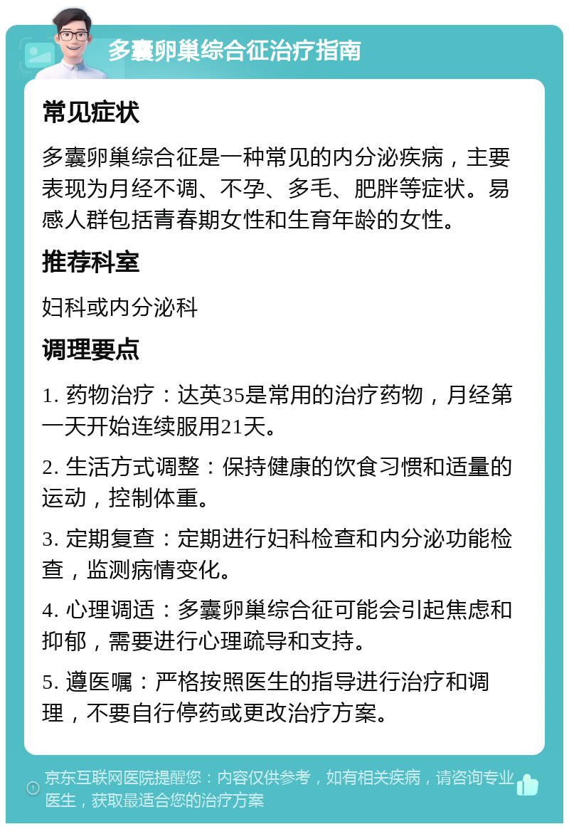 多囊卵巢综合征治疗指南 常见症状 多囊卵巢综合征是一种常见的内分泌疾病，主要表现为月经不调、不孕、多毛、肥胖等症状。易感人群包括青春期女性和生育年龄的女性。 推荐科室 妇科或内分泌科 调理要点 1. 药物治疗：达英35是常用的治疗药物，月经第一天开始连续服用21天。 2. 生活方式调整：保持健康的饮食习惯和适量的运动，控制体重。 3. 定期复查：定期进行妇科检查和内分泌功能检查，监测病情变化。 4. 心理调适：多囊卵巢综合征可能会引起焦虑和抑郁，需要进行心理疏导和支持。 5. 遵医嘱：严格按照医生的指导进行治疗和调理，不要自行停药或更改治疗方案。