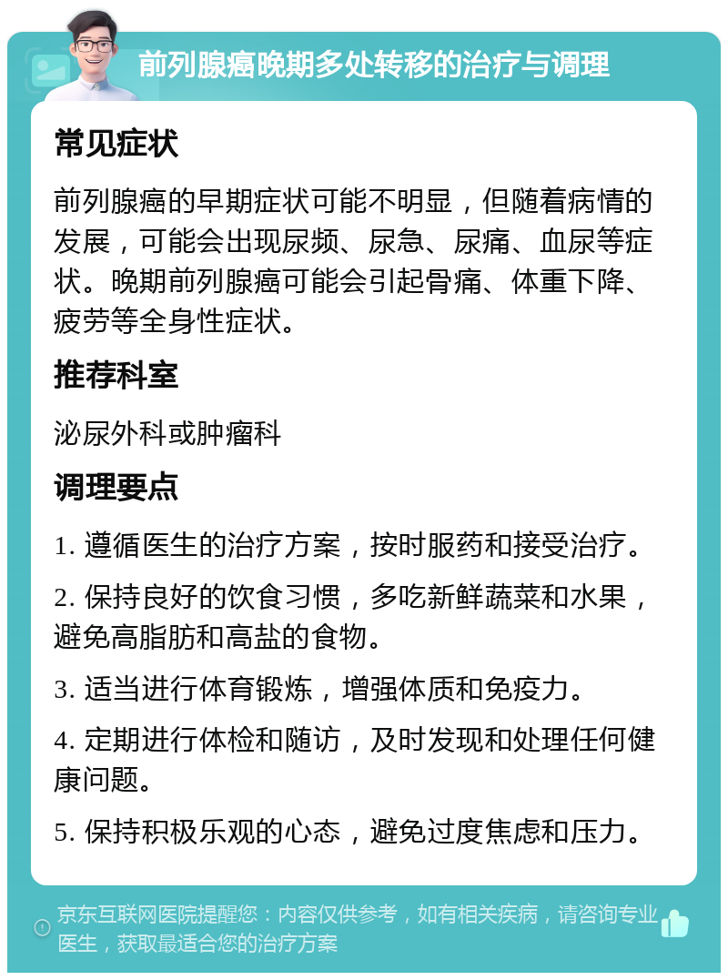 前列腺癌晚期多处转移的治疗与调理 常见症状 前列腺癌的早期症状可能不明显，但随着病情的发展，可能会出现尿频、尿急、尿痛、血尿等症状。晚期前列腺癌可能会引起骨痛、体重下降、疲劳等全身性症状。 推荐科室 泌尿外科或肿瘤科 调理要点 1. 遵循医生的治疗方案，按时服药和接受治疗。 2. 保持良好的饮食习惯，多吃新鲜蔬菜和水果，避免高脂肪和高盐的食物。 3. 适当进行体育锻炼，增强体质和免疫力。 4. 定期进行体检和随访，及时发现和处理任何健康问题。 5. 保持积极乐观的心态，避免过度焦虑和压力。