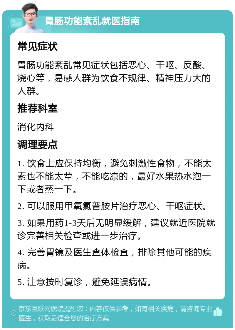 胃肠功能紊乱就医指南 常见症状 胃肠功能紊乱常见症状包括恶心、干呕、反酸、烧心等，易感人群为饮食不规律、精神压力大的人群。 推荐科室 消化内科 调理要点 1. 饮食上应保持均衡，避免刺激性食物，不能太素也不能太荤，不能吃凉的，最好水果热水泡一下或者蒸一下。 2. 可以服用甲氧氯普胺片治疗恶心、干呕症状。 3. 如果用药1-3天后无明显缓解，建议就近医院就诊完善相关检查或进一步治疗。 4. 完善胃镜及医生查体检查，排除其他可能的疾病。 5. 注意按时复诊，避免延误病情。