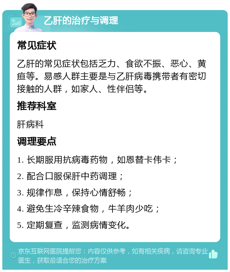 乙肝的治疗与调理 常见症状 乙肝的常见症状包括乏力、食欲不振、恶心、黄疸等。易感人群主要是与乙肝病毒携带者有密切接触的人群，如家人、性伴侣等。 推荐科室 肝病科 调理要点 1. 长期服用抗病毒药物，如恩替卡伟卡； 2. 配合口服保肝中药调理； 3. 规律作息，保持心情舒畅； 4. 避免生冷辛辣食物，牛羊肉少吃； 5. 定期复查，监测病情变化。