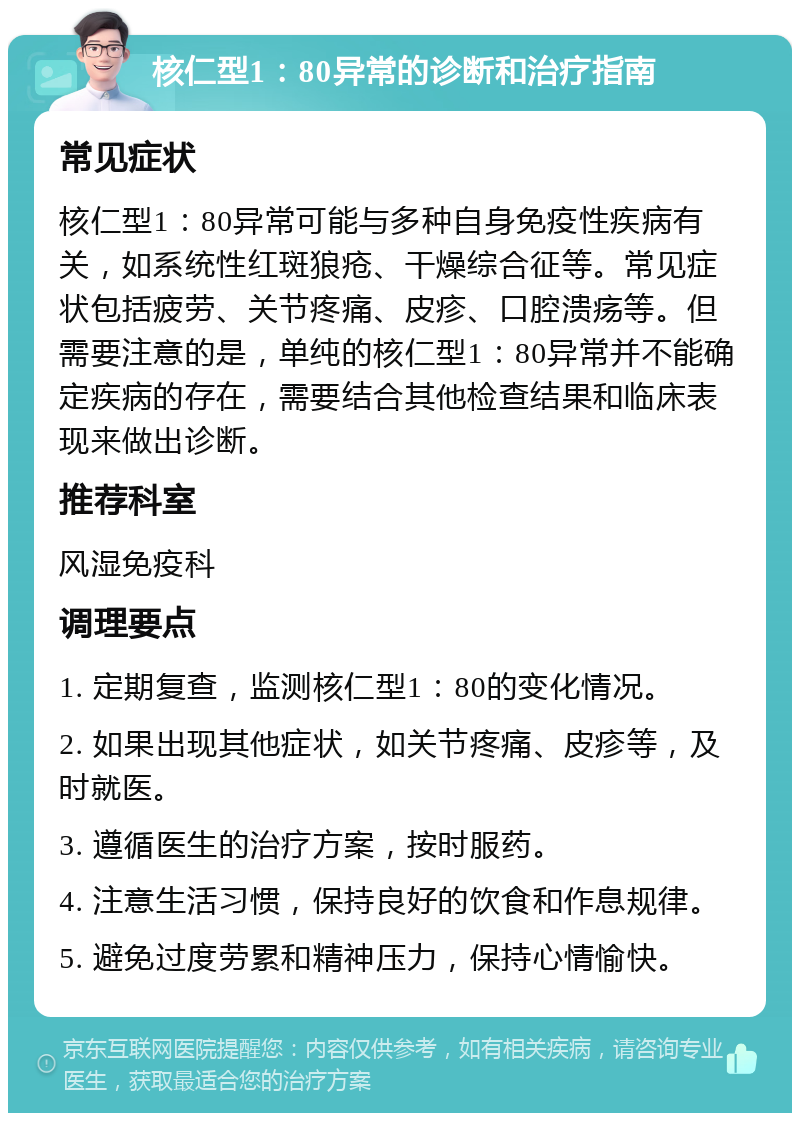 核仁型1：80异常的诊断和治疗指南 常见症状 核仁型1：80异常可能与多种自身免疫性疾病有关，如系统性红斑狼疮、干燥综合征等。常见症状包括疲劳、关节疼痛、皮疹、口腔溃疡等。但需要注意的是，单纯的核仁型1：80异常并不能确定疾病的存在，需要结合其他检查结果和临床表现来做出诊断。 推荐科室 风湿免疫科 调理要点 1. 定期复查，监测核仁型1：80的变化情况。 2. 如果出现其他症状，如关节疼痛、皮疹等，及时就医。 3. 遵循医生的治疗方案，按时服药。 4. 注意生活习惯，保持良好的饮食和作息规律。 5. 避免过度劳累和精神压力，保持心情愉快。