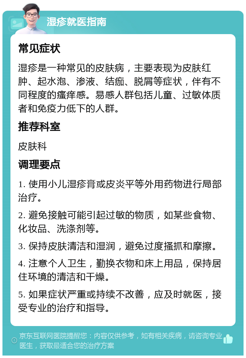 湿疹就医指南 常见症状 湿疹是一种常见的皮肤病，主要表现为皮肤红肿、起水泡、渗液、结痂、脱屑等症状，伴有不同程度的瘙痒感。易感人群包括儿童、过敏体质者和免疫力低下的人群。 推荐科室 皮肤科 调理要点 1. 使用小儿湿疹膏或皮炎平等外用药物进行局部治疗。 2. 避免接触可能引起过敏的物质，如某些食物、化妆品、洗涤剂等。 3. 保持皮肤清洁和湿润，避免过度搔抓和摩擦。 4. 注意个人卫生，勤换衣物和床上用品，保持居住环境的清洁和干燥。 5. 如果症状严重或持续不改善，应及时就医，接受专业的治疗和指导。