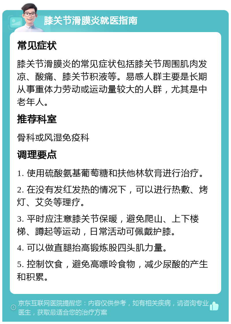 膝关节滑膜炎就医指南 常见症状 膝关节滑膜炎的常见症状包括膝关节周围肌肉发凉、酸痛、膝关节积液等。易感人群主要是长期从事重体力劳动或运动量较大的人群，尤其是中老年人。 推荐科室 骨科或风湿免疫科 调理要点 1. 使用硫酸氨基葡萄糖和扶他林软膏进行治疗。 2. 在没有发红发热的情况下，可以进行热敷、烤灯、艾灸等理疗。 3. 平时应注意膝关节保暖，避免爬山、上下楼梯、蹲起等运动，日常活动可佩戴护膝。 4. 可以做直腿抬高锻炼股四头肌力量。 5. 控制饮食，避免高嘌呤食物，减少尿酸的产生和积累。