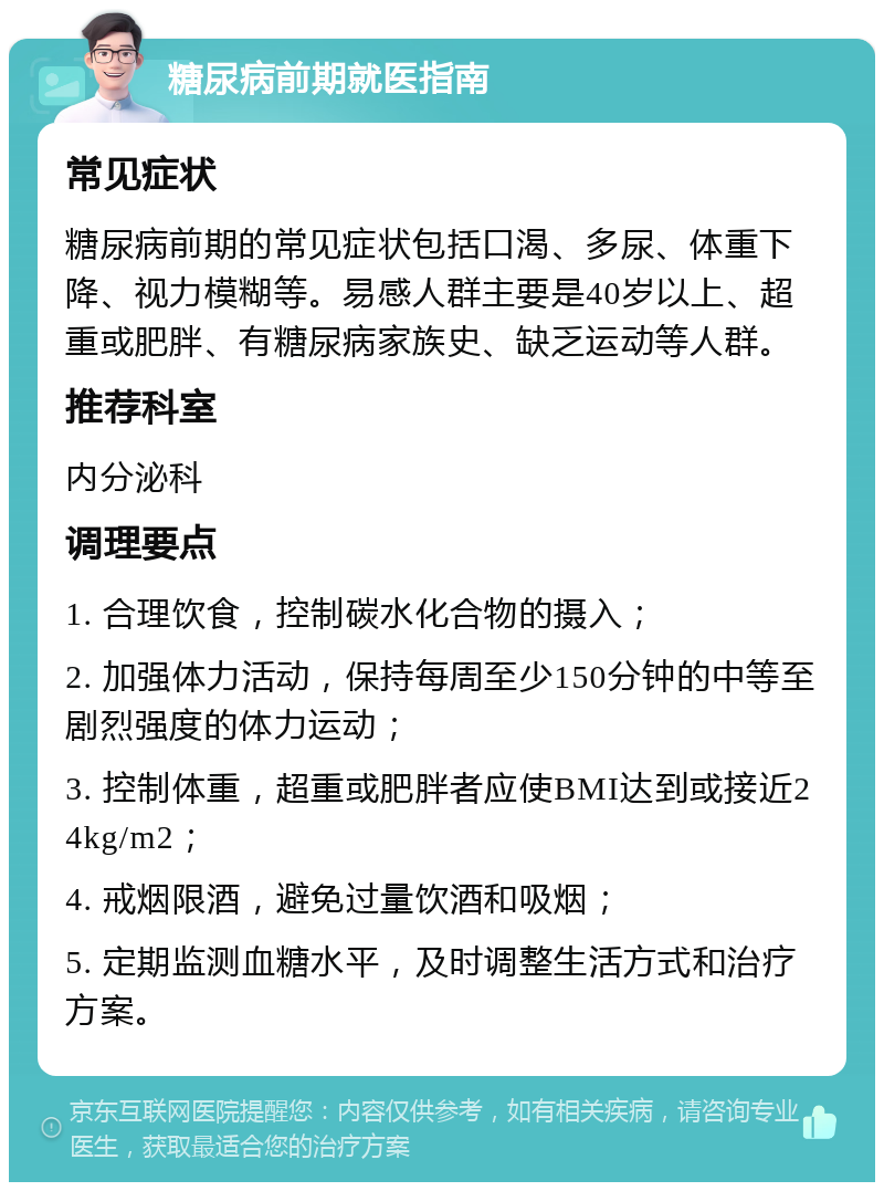 糖尿病前期就医指南 常见症状 糖尿病前期的常见症状包括口渴、多尿、体重下降、视力模糊等。易感人群主要是40岁以上、超重或肥胖、有糖尿病家族史、缺乏运动等人群。 推荐科室 内分泌科 调理要点 1. 合理饮食，控制碳水化合物的摄入； 2. 加强体力活动，保持每周至少150分钟的中等至剧烈强度的体力运动； 3. 控制体重，超重或肥胖者应使BMI达到或接近24kg/m2； 4. 戒烟限酒，避免过量饮酒和吸烟； 5. 定期监测血糖水平，及时调整生活方式和治疗方案。