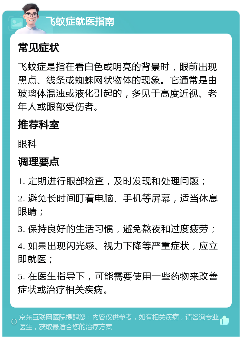 飞蚊症就医指南 常见症状 飞蚊症是指在看白色或明亮的背景时，眼前出现黑点、线条或蜘蛛网状物体的现象。它通常是由玻璃体混浊或液化引起的，多见于高度近视、老年人或眼部受伤者。 推荐科室 眼科 调理要点 1. 定期进行眼部检查，及时发现和处理问题； 2. 避免长时间盯着电脑、手机等屏幕，适当休息眼睛； 3. 保持良好的生活习惯，避免熬夜和过度疲劳； 4. 如果出现闪光感、视力下降等严重症状，应立即就医； 5. 在医生指导下，可能需要使用一些药物来改善症状或治疗相关疾病。