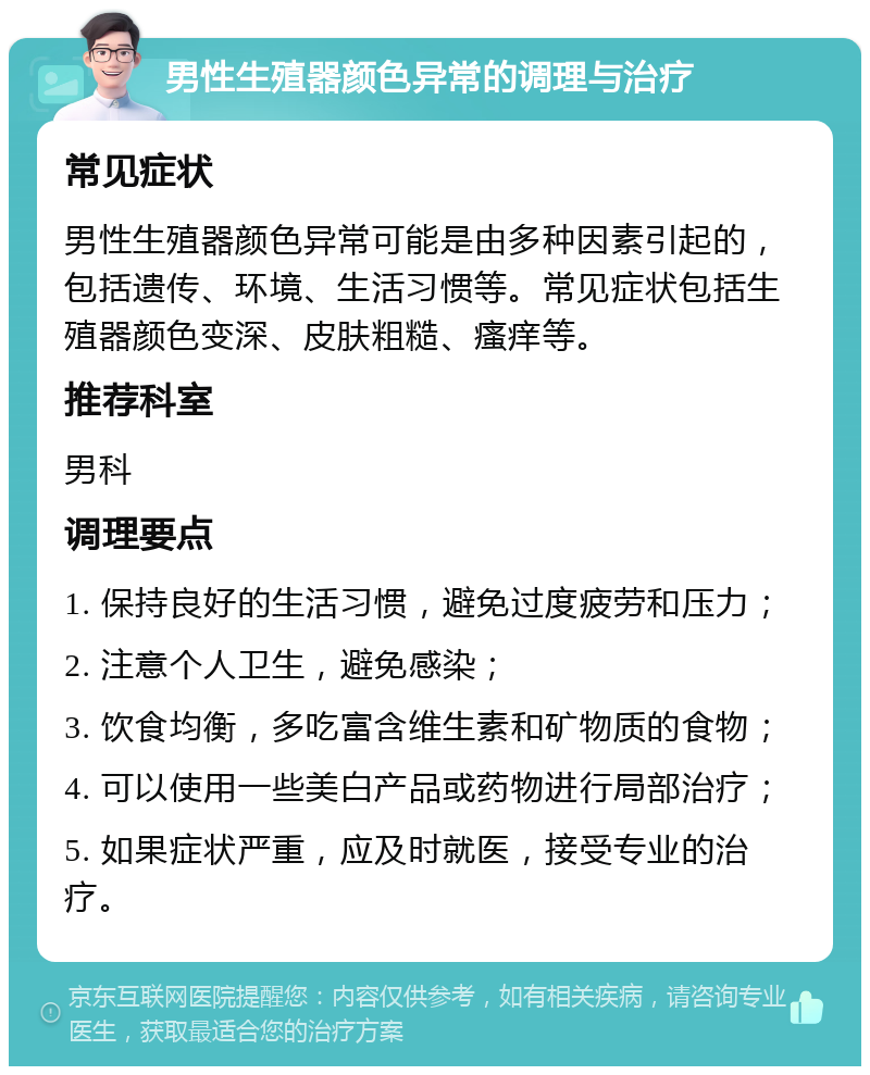 男性生殖器颜色异常的调理与治疗 常见症状 男性生殖器颜色异常可能是由多种因素引起的，包括遗传、环境、生活习惯等。常见症状包括生殖器颜色变深、皮肤粗糙、瘙痒等。 推荐科室 男科 调理要点 1. 保持良好的生活习惯，避免过度疲劳和压力； 2. 注意个人卫生，避免感染； 3. 饮食均衡，多吃富含维生素和矿物质的食物； 4. 可以使用一些美白产品或药物进行局部治疗； 5. 如果症状严重，应及时就医，接受专业的治疗。