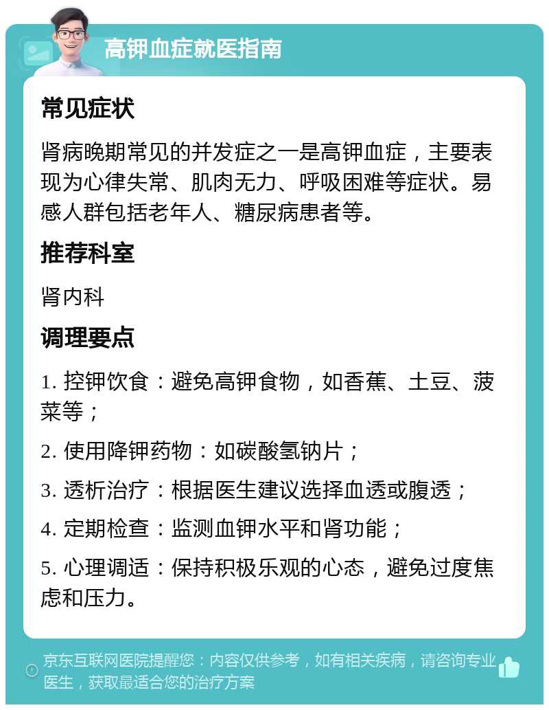 高钾血症就医指南 常见症状 肾病晚期常见的并发症之一是高钾血症，主要表现为心律失常、肌肉无力、呼吸困难等症状。易感人群包括老年人、糖尿病患者等。 推荐科室 肾内科 调理要点 1. 控钾饮食：避免高钾食物，如香蕉、土豆、菠菜等； 2. 使用降钾药物：如碳酸氢钠片； 3. 透析治疗：根据医生建议选择血透或腹透； 4. 定期检查：监测血钾水平和肾功能； 5. 心理调适：保持积极乐观的心态，避免过度焦虑和压力。