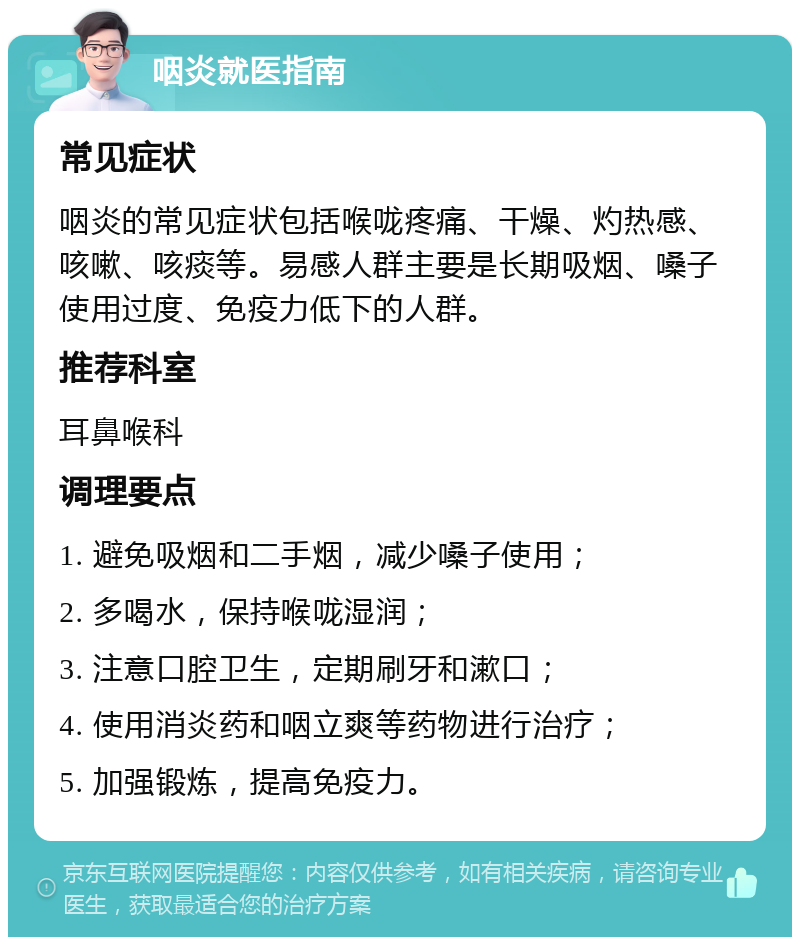 咽炎就医指南 常见症状 咽炎的常见症状包括喉咙疼痛、干燥、灼热感、咳嗽、咳痰等。易感人群主要是长期吸烟、嗓子使用过度、免疫力低下的人群。 推荐科室 耳鼻喉科 调理要点 1. 避免吸烟和二手烟，减少嗓子使用； 2. 多喝水，保持喉咙湿润； 3. 注意口腔卫生，定期刷牙和漱口； 4. 使用消炎药和咽立爽等药物进行治疗； 5. 加强锻炼，提高免疫力。