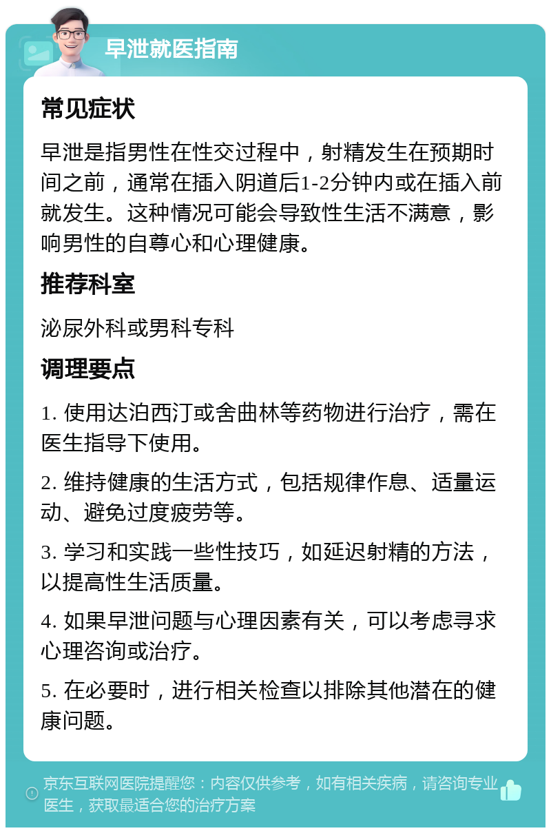 早泄就医指南 常见症状 早泄是指男性在性交过程中，射精发生在预期时间之前，通常在插入阴道后1-2分钟内或在插入前就发生。这种情况可能会导致性生活不满意，影响男性的自尊心和心理健康。 推荐科室 泌尿外科或男科专科 调理要点 1. 使用达泊西汀或舍曲林等药物进行治疗，需在医生指导下使用。 2. 维持健康的生活方式，包括规律作息、适量运动、避免过度疲劳等。 3. 学习和实践一些性技巧，如延迟射精的方法，以提高性生活质量。 4. 如果早泄问题与心理因素有关，可以考虑寻求心理咨询或治疗。 5. 在必要时，进行相关检查以排除其他潜在的健康问题。