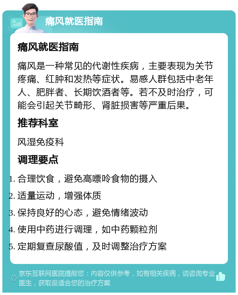 痛风就医指南 痛风就医指南 痛风是一种常见的代谢性疾病，主要表现为关节疼痛、红肿和发热等症状。易感人群包括中老年人、肥胖者、长期饮酒者等。若不及时治疗，可能会引起关节畸形、肾脏损害等严重后果。 推荐科室 风湿免疫科 调理要点 合理饮食，避免高嘌呤食物的摄入 适量运动，增强体质 保持良好的心态，避免情绪波动 使用中药进行调理，如中药颗粒剂 定期复查尿酸值，及时调整治疗方案